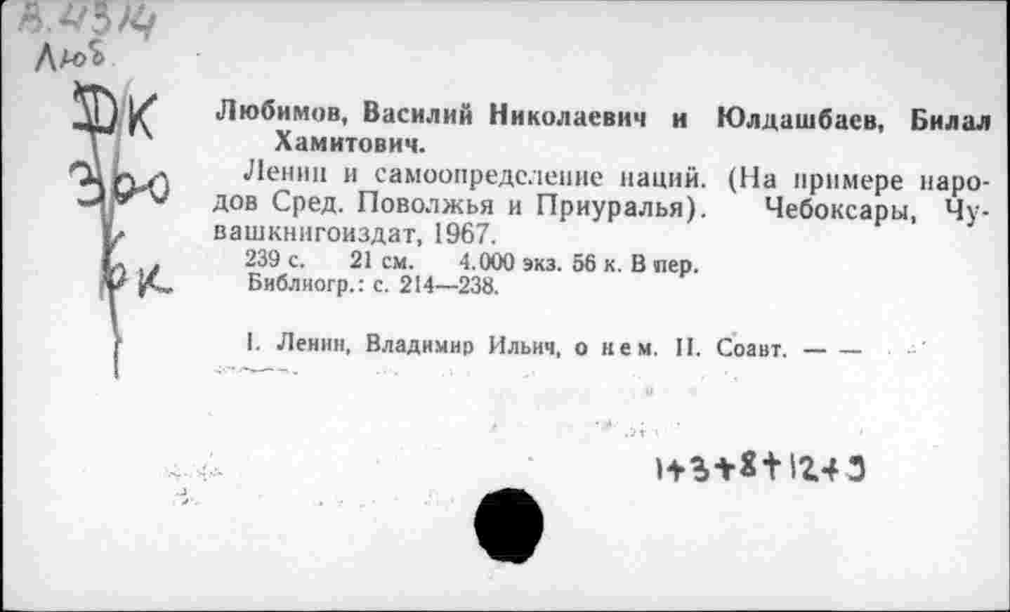 ﻿/ Любимов, Василий Николаевич и Юлдашбаев, Билал ' Хамитович.
Ленин и самоопределение наций. (На примере наро-** дов Сред. Поволжья и Приуралья). Чебоксары, Чу-вашкнигоиздат, 1967.
.	239 с. 21 см. 4.000 экз. 56 к. В пер.
Библиогр.: с. 214—238.
I. Ленин, Владимир Ильич, о нем. II. Соавт.--
нъ+я+1г43